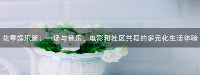 幸运彩welcome官网入口app：花季娱乐新：一场与音乐、电影和社区共舞的多元化生活体验